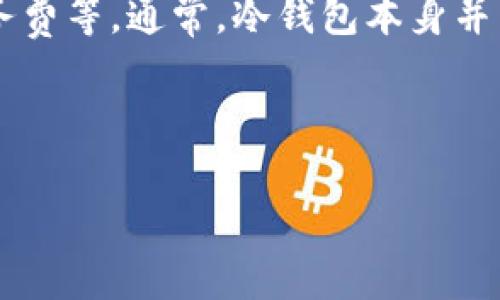 关于IM冷钱包转账手续费的具体金额，可能会因不同因素而有所不同，例如转账金额、网络拥堵情况和可能的服务费等。通常，冷钱包本身并不收取手续费，但在转账时需要支付区块链网络的矿工手续费。这一手续费是为了奖励处理交易的矿工而设立的。

在进行转账之前，可以通过查看钱包应用或相关区块链的信息来获取当前的手续费情况。

如果您有更多的需求或问题，请提供更多详细信息！