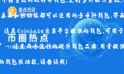 比特币钱包的类型有很多种，常见的一些钱包名称包括：

1. **Blockchain Wallet** - 这是一个基于浏览器的钱包，用户可以在网页上管理自己的比特币。

2. **Electrum** - 这是一个轻量级的比特币钱包，支持多种操作系统，具有快速和安全的特性。

3. **Exodus** - 这是一个桌面和移动端都可以使用的多币种钱包，界面友好，易于使用。

4. **Coinbase Wallet** - 这是Coinbase交易平台提供的钱包，可用于存储比特币及其他数字货币。

5. **Trezor**与**Ledger** - 这是两个流行的硬件钱包品牌，用于提供高级别的安全保障。

如果你需要询问某一个具体的钱包或功能，请告诉我！