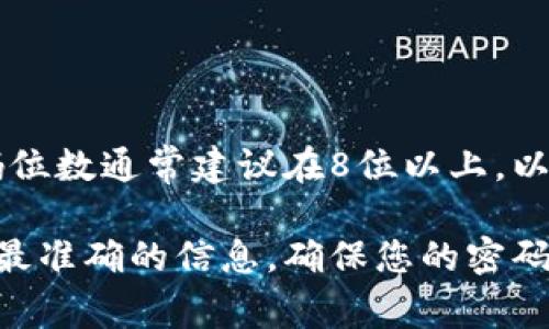 对于tokenim账号密码的具体位数，通常各个网站或服务平台可能会有不同的安全要求。一般来说，密码位数通常建议在8位以上，以确保账户的安全性。许多平台甚至推荐使用12位或更长的密码，且应包含大小写字母、数字和特殊字符。

如果您对tokenim的具体密码规则有疑问，建议直接访问其官方网站或查阅其用户手册，以获得最新和最准确的信息。确保您的密码足够复杂和安全，可以有效防止账户被盗。